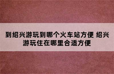 到绍兴游玩到哪个火车站方便 绍兴游玩住在哪里合适方便